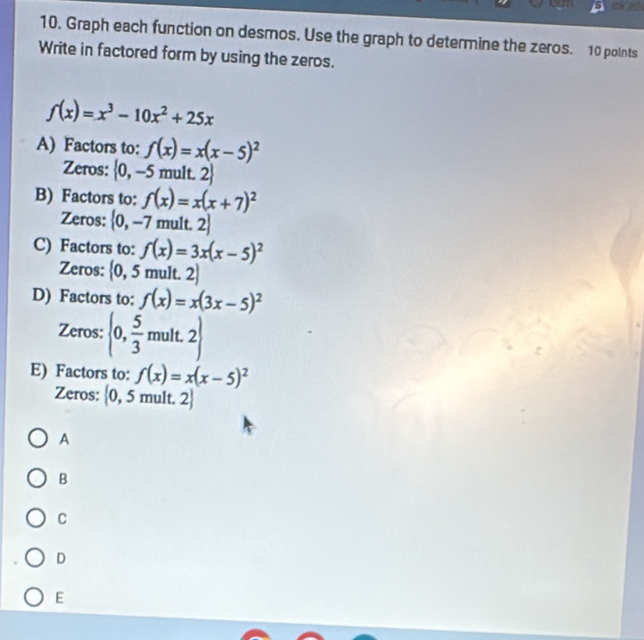 ane
10. Graph each function on desmos. Use the graph to determine the zeros. 10 polnts
Write in factored form by using the zeros.
f(x)=x^3-10x^2+25x
A) Factors to: f(x)=x(x-5)^2
Zeros:  0,-5 mult. 2
B) Factors to: f(x)=x(x+7)^2
Zeros:  0,-7 mult. 2
C) Factors to: f(x)=3x(x-5)^2
Zeros: 0 I 5 mult. 2.
D) Factors to: f(x)=x(3x-5)^2
Zeros:  0, 5/3 mult.2
E) Factors to: f(x)=x(x-5)^2
Zeros: 0, 5 mult. 2
A
B
C
D
E