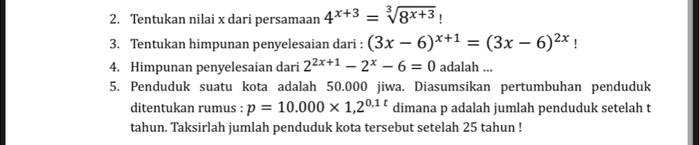 Tentukan nilai x dari persamaan 4^(x+3)=sqrt[3](8^(x+3))
3. Tentukan himpunan penyelesaian dari : (3x-6)^x+1=(3x-6)^2x! 
4. Himpunan penyelesaian dari 2^(2x+1)-2^x-6=0 adalah ... 
5. Penduduk suatu kota adalah 50.000 jiwa. Diasumsikan pertumbuhan penduduk 
ditentukan rumus : p=10.000* 1,2^(0,1t) dimana p adalah jumlah penduduk setelah t 
tahun. Taksirlah jumlah penduduk kota tersebut setelah 25 tahun !