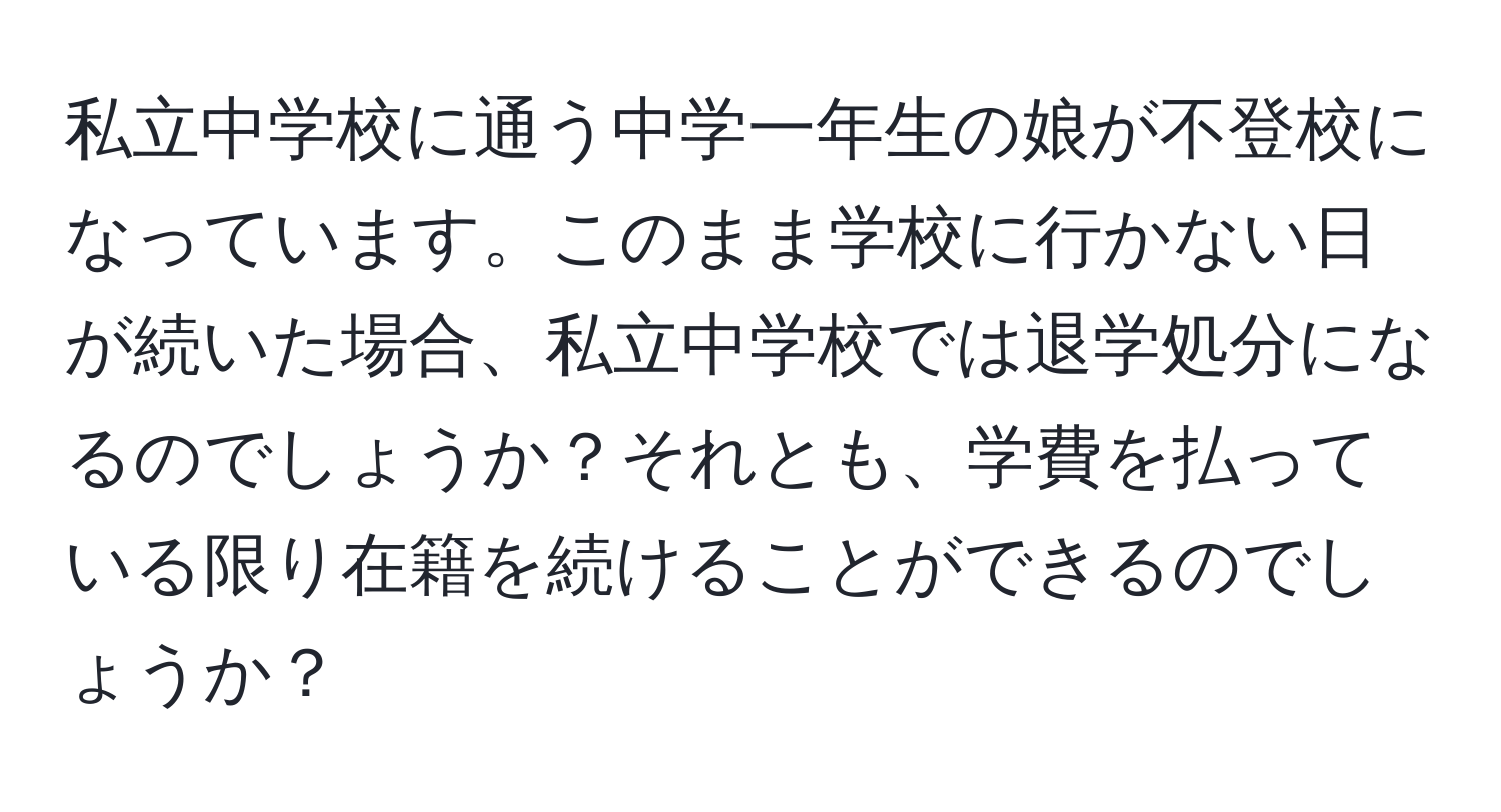 私立中学校に通う中学一年生の娘が不登校になっています。このまま学校に行かない日が続いた場合、私立中学校では退学処分になるのでしょうか？それとも、学費を払っている限り在籍を続けることができるのでしょうか？