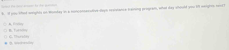 Select the best answer for the question.
9. If you lifted weights on Monday in a nonconsecutive-days resistance training program, what day should you lift weights next?
A. Friday
B. Tuesday
C. Thursday
D. Wednesday