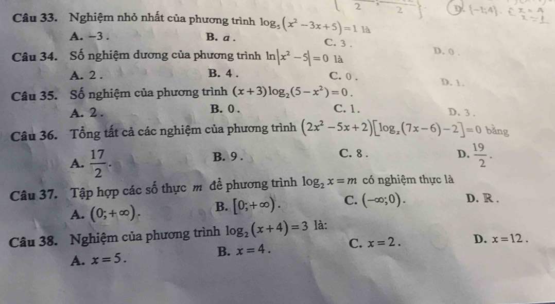 Nghiệm nhỏ nhất của phương trình log _5(x^2-3x+5)=1 là
A. -3. B. a. C. 3. D. 0.
Câu 34. Số nghiệm dương của phương trình ln |x^2-5|=0 là
A. 2. B. 4. C. 0. D. 1.
Câu 35. Số nghiệm của phương trình (x+3)log _2(5-x^2)=0.
A. 2. B. 0. C. 1. D. 3.
Câu 36. Tổng tất cả các nghiệm của phương trình (2x^2-5x+2)[log _x(7x-6)-2]=0 bǎng
A.  17/2 . B. 9.
C. 8. D.  19/2 . 
Câu 37. Tập hợp các số thực m để phương trình log _2x=m có nghiệm thực là
A. (0;+∈fty ).
B. [0;+∈fty ).
C. (-∈fty ;0). D. R.
Câu 38. Nghiệm của phương trình log _2(x+4)=3 là:
C. x=2.
D. x=12.
A. x=5.
B. x=4.