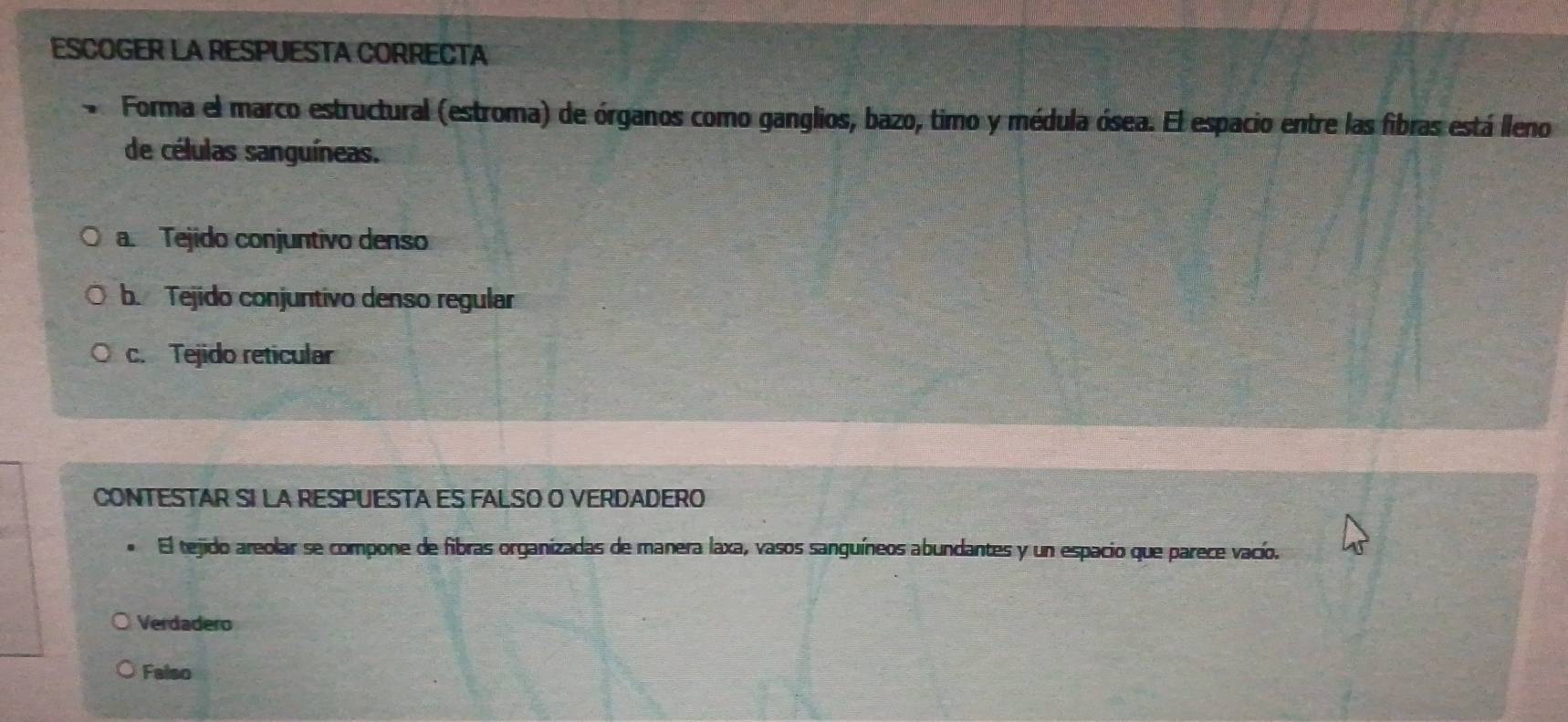 ESCOGER LA RESPUESTA CORRECTA
Forma el marco estructural (estroma) de órganos como ganglios, bazo, timo y médula ósea. El espacio entre las fibras está lleno
de células sanguíneas.
a. Tejido conjuntivo denso
b. Tejido conjuntivo denso regular
c. Tejido reticular
CONTESTAR SI LA RESPUESTA ES FALSO O VERDADERO
El tejido areolar se compone de fibras organizadas de manera laxa, vasos sanguíneos abundantes y un espacio que parece vacío.
Verdadero
Falso