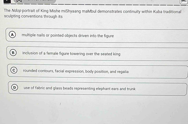 The Ndop portrait of King Mishe miShyaang maMbul demonstrates continuity within Kuba traditional
sculpting conventions through its
A multiple nails or pointed objects driven into the figure
B inclusion of a female figure towering over the seated king
c rounded contours, facial expression, body position, and regalia
D use of fabric and glass beads representing elephant ears and trunk
