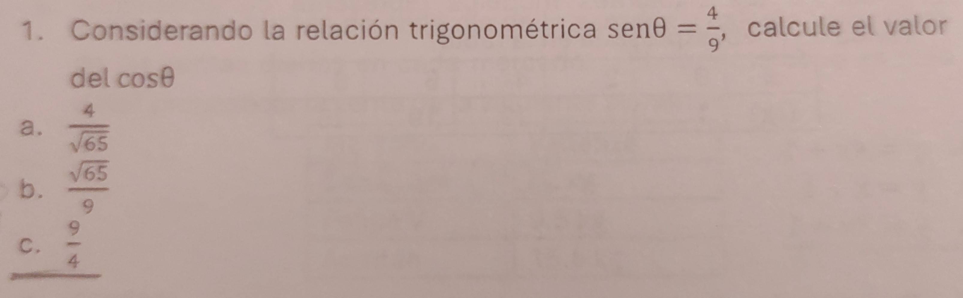 Considerando la relación trigonométrica sen θ = 4/9  , calcule el valor
del cos θ
a.  4/sqrt(65) 
b.  sqrt(65)/9 
C.  9/4 