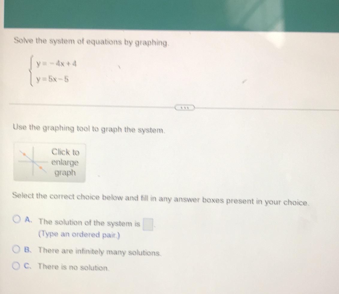 Solve the system of equations by graphing.
beginarrayl y=-4x+4 y=5x-5endarray.
Use the graphing tool to graph the system.
Click to
enlarge
graph
Select the correct choice below and fill in any answer boxes present in your choice.
A. The solution of the system is □ . 
(Type an ordered pair.)
B. There are infinitely many solutions.
C. There is no solution.