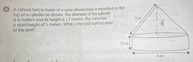 A canvas tent is made of a cone whose base is mounted o 
top of a cylinder as shown. The diameter of the cylinder 
is 6 meters and its height is 1.5 meters. The cone has 
a slant height of 5 meters. What is the total surface area 
of the tent?