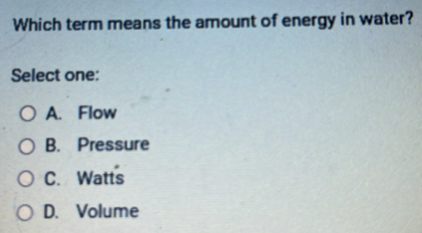 Which term means the amount of energy in water?
Select one:
A. Flow
B. Pressure
C. Watts
D. Volume