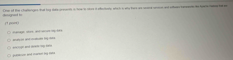 One of the challenges that big data presents is how to store it effectively, which is why there are several services and software frameworks like Apache Hadoop ha ar
designed to:
(1 point)
manage, store, and secure big data.
analyze and evaluate big data.
encrypt and delete big data.
publicize and market big data.