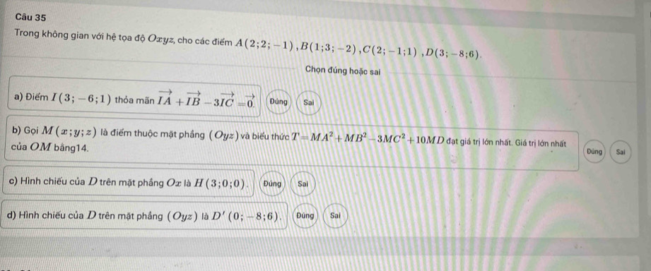 Trong không gian với hệ tọa độ Oxyz, cho các điểm A(2;2;-1), B(1;3;-2), C(2;-1;1), D(3;-8;6). 
Chọn đúng hoặc sai 
a) Điểm I(3;-6;1) thỏa mãn vector IA+vector IB-3vector IC=vector 0. Đúng Sai 
b) Gọi M(x;y;z) là điểm thuộc mặt phầng (C yz) và biểu thức T=MA^2+MB^2-3MC^2+10MD đạt giá trị lớn nhất. Giá trị lớn nhất Dùng 
của OM bằng14. Sai 
c) Hình chiếu của D trên mặt phầng Ox là H(3;0;0). Đúng Sai 
d) Hình chiếu của D trên mặt phầng (Oyz) là D'(0;-8;6). Đúng Sai