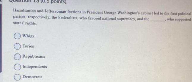 Hamiltonian and Jeffersonian factions in President George Washington's cabinet led to the first political
parties: respectively, the Federalists, who favored national supremacy, and the _, who supported
states' rights.
Whigs
Tories
Republicans
Independents
Democrats