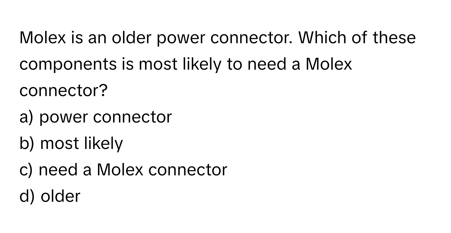 Molex is an older power connector. Which of these components is most likely to need a Molex connector?

a) power connector
b) most likely
c) need a Molex connector
d) older