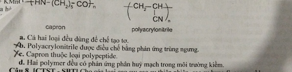 KMnO AN- ( CH_2)_5^(- C o+ 
a hò
CH_2)-CH-
CN
capron polyacrylonitrile
a. Cả hai loại đều dùng để chế tạo tơ.
b. Polyacrylonitrile được điều chế bằng phản ứng trùng ngưng.
c. Capron thuộc loại polypeptide.
d. Hai polymer đều có phản ứng phân huỷ mạch trong môi trường kiểm.
Câu& [CTST - SRT]