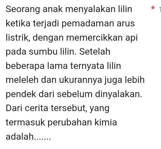 Seorang anak menyalakan lilin * 
ketika terjadi pemadaman arus 
listrik, dengan memercikkan api 
pada sumbu lilin. Setelah 
beberapa lama ternyata lilin 
meleleh dan ukurannya juga lebih 
pendek dari sebelum dinyalakan. 
Dari cerita tersebut, yang 
termasuk perubahan kimia 
adalah l.....