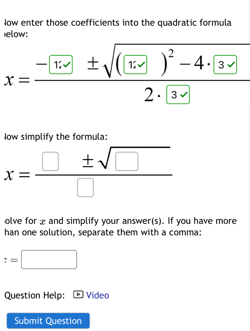 Now enter those coefficients into the quadratic formula 
elow:
x=frac -[1· · K± sqrt((frac langle U)1· 2)^2-4· 32· 3
Now simplify the formula:
x= □ ± sqrt(□ )/□  
olve for x and simplify your answer(s). If you have more 
han one solution, separate them with a comma: 
 =□ 
Question Help: D Video 
Submit Question