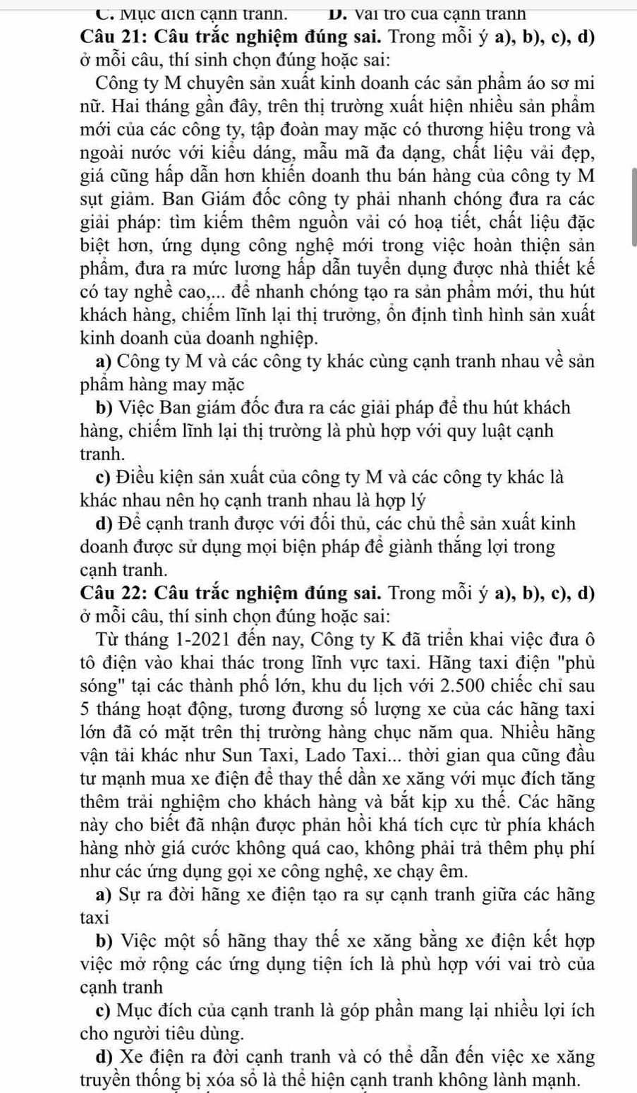 C. Mục dịch cạnh tranh. D. Vai tro cua cạnh tranh
Câu 21: Câu trắc nghiệm đúng sai. Trong mỗi ý a), b), c), d)
ở mỗi câu, thí sinh chọn đúng hoặc sai:
Công ty M chuyên sản xuất kinh doanh các sản phẩm áo sơ mi
nữ. Hai tháng gần đây, trên thị trường xuất hiện nhiều sản phẩm
mới của các công ty, tập đoàn may mặc có thương hiệu trong và
ngoài nước với kiểu dáng, mẫu mã đa dạng, chất liệu vải đẹp,
giá cũng hấp dẫn hơn khiến doanh thu bán hàng của công ty M
sụt giảm. Ban Giám đốc công ty phải nhanh chóng đưa ra các
giải pháp: tìm kiểm thêm nguồn vải có hoạ tiết, chất liệu đặc
biệt hơn, ứng dụng công nghệ mới trong việc hoàn thiện sản
phẩm, đưa ra mức lương hấp dẫn tuyền dụng được nhà thiết kế
có tay nghề cao,... để nhanh chóng tạo ra sản phầm mới, thu hút
khách hàng, chiếm lĩnh lại thị trưởng, ồn định tình hình sản xuất
kinh doanh của doanh nghiệp.
a) Công ty M và các công ty khác cùng cạnh tranh nhau về sản
phầm hàng may mặc
b) Việc Ban giám đốc đưa ra các giải pháp đề thu hút khách
hàng, chiếm lĩnh lại thị trường là phù hợp với quy luật cạnh
tranh.
c) Điều kiện sản xuất của công ty M và các công ty khác là
khác nhau nên họ cạnh tranh nhau là hợp lý
d) Để cạnh tranh được với đối thủ, các chủ thể sản xuất kinh
doanh được sử dụng mọi biện pháp để giành thắng lợi trong
cạnh tranh.
Câu 22: Câu trắc nghiệm đúng sai. Trong mỗi ý a), b), c), d)
ở mỗi câu, thí sinh chọn đúng hoặc sai:
Từ tháng 1-2021 đến nay, Công ty K đã triển khai việc đưa ô
đtô điện vào khai thác trong lĩnh vực taxi. Hãng taxi điện "phủ
sóng" tại các thành phố lớn, khu du lịch với 2.500 chiếc chỉ sau
5 tháng hoạt động, tương đương số lượng xe của các hãng taxi
lớn đã có mặt trên thị trường hàng chục năm qua. Nhiều hãng
vận tải khác như Sun Taxi, Lado Taxi... thời gian qua cũng đầu
tư mạnh mua xe điện để thay thế dần xe xăng với mục đích tăng
thêm trải nghiệm cho khách hàng và bắt kịp xu thể. Các hãng
này cho biết đã nhận được phản hồi khá tích cực từ phía khách
hàng nhờ giá cước không quá cao, không phải trả thêm phụ phí
như các ứng dụng gọi xe công nghệ, xe chạy êm.
a) Sự ra đời hãng xe điện tạo ra sự cạnh tranh giữa các hãng
taxi
b) Việc một số hãng thay thế xe xăng bằng xe điện kết hợp
việc mở rộng các ứng dụng tiện ích là phù hợp với vai trò của
cạnh tranh
c) Mục đích của cạnh tranh là góp phần mang lại nhiều lợi ích
cho người tiêu dùng.
d) Xe điện ra đời cạnh tranh và có thể dẫn đến việc xe xăng
truyền thống bị xóa số là thể hiện cạnh tranh không lành mạnh.