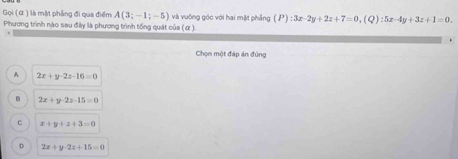 Gọi (α ) là mặt phầng đi qua điểm A(3;-1;-5) và vuông góc với hai mặt phầng (P):3x-2y+2z+7=0, (Q):5x-4y+3z+1=0. 
Phương trình nào sau đây là phương trình tổng quát của (α ).
Chọn một đáp án đúng
A 2x+y-2z-16=0
B 2x+y-2z-15=0
C x+y+z+3=0
D 2x+y-2z+15=0