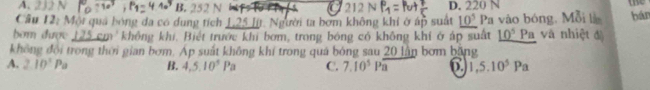 A. B. 252 N 212 N D. 220 N
a
we
Cầu 12: Mội qua bóng đa có dung tích 125 Jít. Người ta bơm không khí ở áp suất _ 10^5 Pa vào bóng, Mỗi là bán
bom được m không khi, Biết trước khi bơm, trong bóng có không khí ở áp suất _ 10^5Pa và nhiệt đà
không đội trong thời gian bơm. Ap suất không khí trong quá bóng sau 20 lần bơm băng
A. 2.10^1Pa B. 4, 5, 10^5Pa C. 7.10^5Poverline a 6. 1, 5.10^5Pa