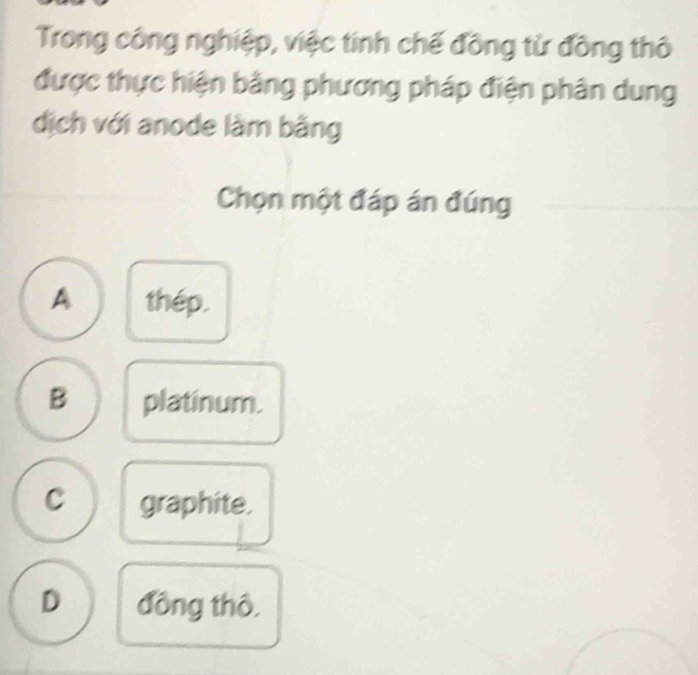 Trong công nghiệp, việc tính chế đồng từ đồng thô
được thực hiện bằng phương pháp điện phân dung
dịch với anode làm bằng
Chọn một đáp án đúng
A thép.
B platinum.
C graphite.
D đồng thô,