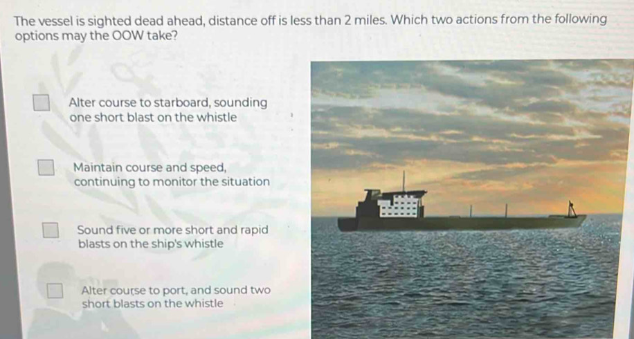 The vessel is sighted dead ahead, distance off is less than 2 miles. Which two actions from the following
options may the OOW take?
Alter course to starboard, sounding
one short blast on the whistle
Maintain course and speed,
continuing to monitor the situation
Sound five or more short and rapid
blasts on the ship's whistle
Alter course to port, and sound two
short blasts on the whistle