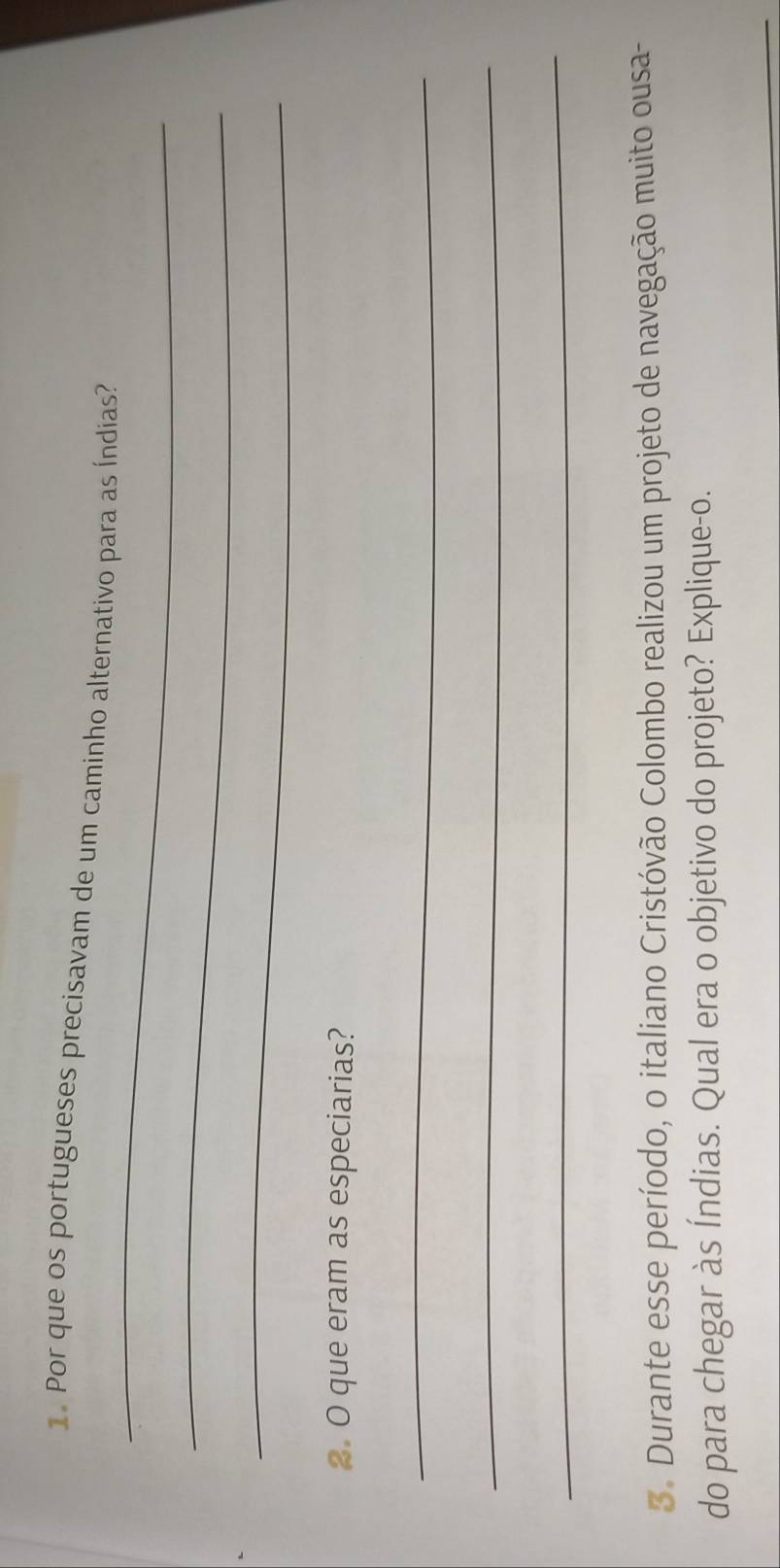 Por que os portugueses precisavam de um caminho alternativo para as Índias? 
_ 
_ 
_ 
2. O que eram as especiarias? 
_ 
_ 
_ 
3. Durante esse período, o italiano Cristóvão Colombo realizou um projeto de navegação muito ousa- 
do para chegar às Índias. Qual era o objetivo do projeto? Explique-o. 
_