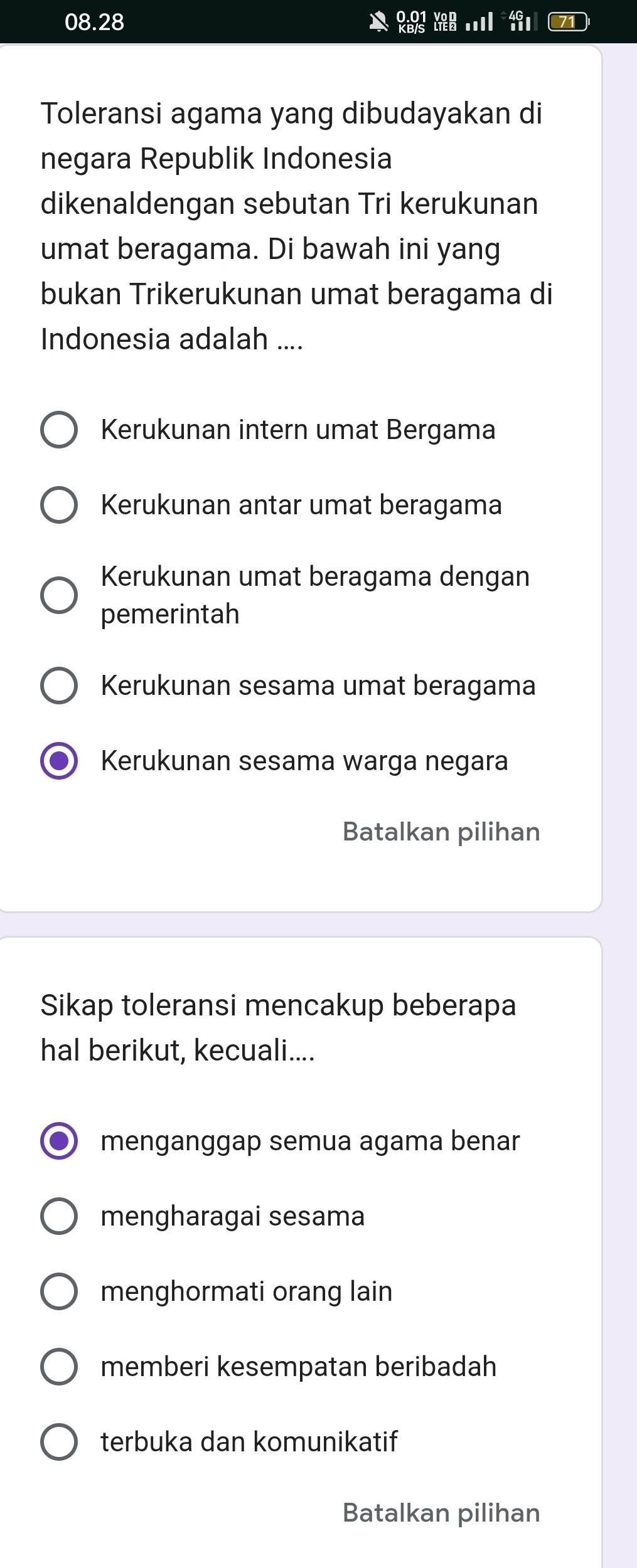 08. 28
71
Toleransi agama yang dibudayakan di
negara Republik Indonesia
dikenaldengan sebutan Tri kerukunan
umat beragama. Di bawah ini yang
bukan Trikerukunan umat beragama di
Indonesia adalah ....
Kerukunan intern umat Bergama
Kerukunan antar umat beragama
Kerukunan umat beragama dengan
pemerintah
Kerukunan sesama umat beragama
Kerukunan sesama warga negara
Batalkan pilihan
Sikap toleransi mencakup beberapa
hal berikut, kecuali....
menganggap semua agama benar
mengharagai sesama
menghormati orang lain
memberi kesempatan beribadah
terbuka dan komunikatif
Batalkan pilihan