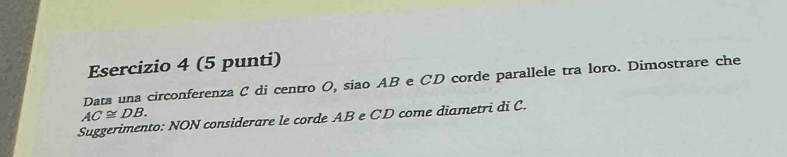 (5 punti) 
Data una circonferenza C di centro O, siao AB e CD corde parallele tra loro. Dimostrare che
AC≌ DB. 
Suggerimento: NON considerare le corde AB e CD come diametri di C.