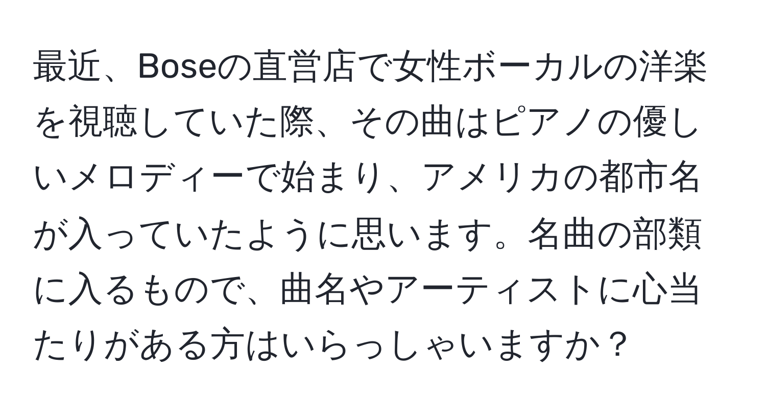 最近、Boseの直営店で女性ボーカルの洋楽を視聴していた際、その曲はピアノの優しいメロディーで始まり、アメリカの都市名が入っていたように思います。名曲の部類に入るもので、曲名やアーティストに心当たりがある方はいらっしゃいますか？