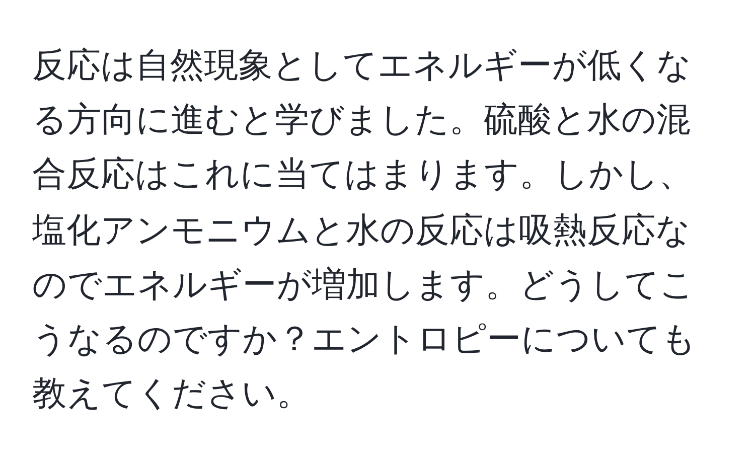 反応は自然現象としてエネルギーが低くなる方向に進むと学びました。硫酸と水の混合反応はこれに当てはまります。しかし、塩化アンモニウムと水の反応は吸熱反応なのでエネルギーが増加します。どうしてこうなるのですか？エントロピーについても教えてください。