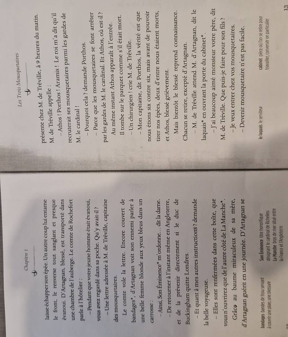 Les Trois Mousquetaires
Chapitre 1
laisse échapper son épée. Un autre coup lui entame
présente chez M. de Tréville, à 9 heures du matin.
le front, le renverse tout sanglant et presque M. de Tréville appelle :
- Athos ! Porthos ! Aramis ! Le roi m’a dit qu’il
évanoui. D'Artagnan, blessé, est transporté dans
une chambre de l’auberge. Le comte de Rochefort
parle à l'hôtelier : recruterait ses mousquetaires parmi les gardes de
M. le cardinal !
- Pendant que votre jeune homme était évanoui,
- Pourquoi cela ? demande Porthos.
vous avez regardé dans sa poche. Qu'y avait-il ?
- Parce que les mousquetaires se font arrêter
- Une lettre adressée à M. de Tréville, capitaine
par les gardes de M. le cardinal. Et Athos, où est-il ?
des mousquetaires. Au même instant Athos apparaît à l'entrée.
Le comte vole la lettre. Encore couvert de Il tombe sur le parquet comme s'il était mort.
bandages*, d'Artagnan voit son ennemi parler à - Un chirurgien ! crie M. de Tréville.
une belle femme blonde aux yeux bleus dans un  Mon capitaine, dit Porthos, la vérité est que
carrosse : nous étions six contre six, mais avant de pouvoir
- Ainsi, Son Éminence* m’ordonne… dit la dame. tirer nos épées, deux d'entre nous étaient morts,
- De retourner à l'instant même en Angleterre, et Athos, blessé grièvement.
et de la prévenir directement si le duc de Mais bientôt le blessé reprend connaissance.
Buckingham quitte Londres. Chacun se retire, excepté d'Artagnan.
- Et quant à mes autres instructions ? demande - M. de Tréville attend M. d'Artagnan, dit le
la belle voyageuse. laquais* en ouvrant la porte du cabinet*.
- Elles sont renfermées dans cette boîte, que   J'ai beaucoup aimé monsieur votre père, dit
vous n'ouvrirez que de l’autre côté de La Manche*. M. de Tréville. Que puis-je faire pour son fils ?
Grâce au baume miraculeux de sa mère, - Je veux entrer chez vos mousquetaires.
d'Artagnan guérit en une journée. D’Artagnan se - Devenir mousquetaire n’est pas facile.
bandages bandes de tissu servant Son Éminence titre honorifique le laquais le serviteur  cabinet pièce où l'on se retire pour
à couvrir une plaie, une blessure désignant le cardinal de Richelieu travailler, conversér en particulier
La Manche bras de mer situé entre
la France et l'Angleterre
13