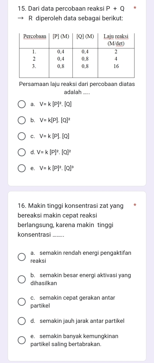 Dari data percobaan reaksi P+Q *
R diperoleh data sebagai berikut:
Persamaan laju reaksi dari percobaan diatas
adalah .....
a. V=k[P]^2. .(Q
b. V=k[P].[Q]^2
C. V=k[P].[Q]
d. V=k[P]^2.[Q]^2
e. V=k[P]^2.[Q]^3
16. Makin tinggi konsentrasi zat yang
bereaksi makin cepat reaksi
berlangsung, karena makin tinggi
konsentrasi ........
a. semakin rendah energi pengaktifan
reaksi
b. semakin besar energi aktivasi yang
dihasilkan
c. semakin cepat gerakan antar
partikel
d. semakin jauh jarak antar partikel
e. semakin banyak kemungkinan
partikel saling bertabrakan.