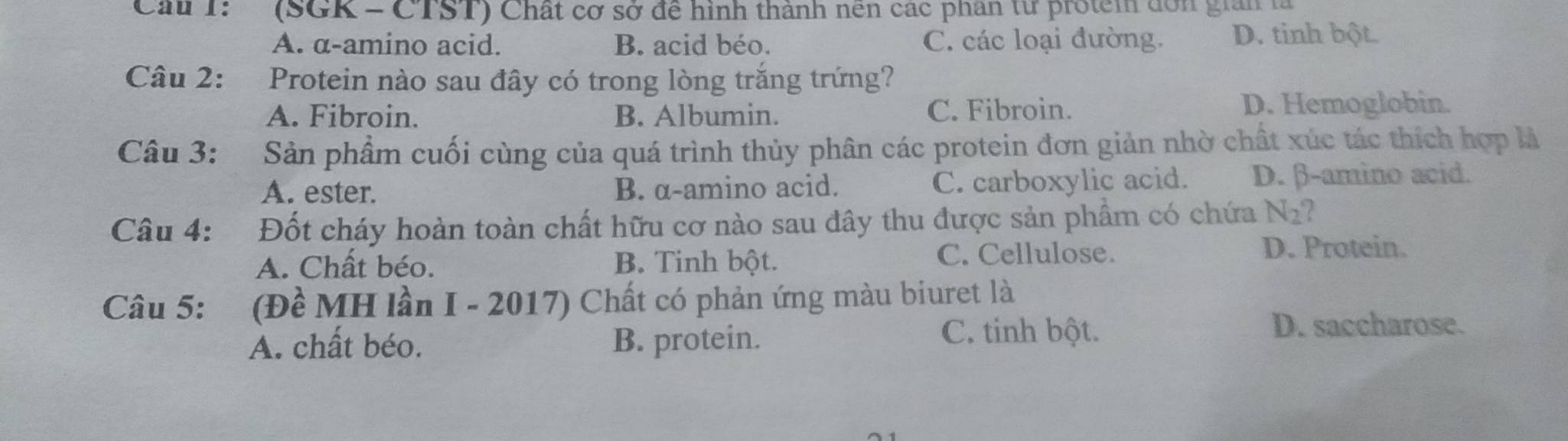 Cau T: (SGK - CTST) Chất cơ sở đề hình thành nền các phân từ protem đơn giản là
A. α -amino acid. B. acid béo. C. các loại đường. D. tinh bột.
Câu 2: Protein nào sau đây có trong lòng trắng trứng?
A. Fibroin. B. Albumin. C. Fibroin.
D. Hemoglobin.
Câu 3: Sản phẩm cuối cùng của quá trình thủy phân các protein đơn giản nhờ chất xúc tác thích hợp là
A. ester. B. α -amino acid. C. carboxylic acid. D. β -amino acid.
Câu 4: Đốt cháy hoàn toàn chất hữu cơ nào sau đây thu được sản phẩm có chứa N_2 ?
A. Chất béo. B. Tinh bột. C. Cellulose.
D. Protein.
Câu 5: (Đề MH lần I - 2017) Chất có phản ứng màu biuret là
A. chất béo. B. protein.
C. tinh bột. D. saccharose.