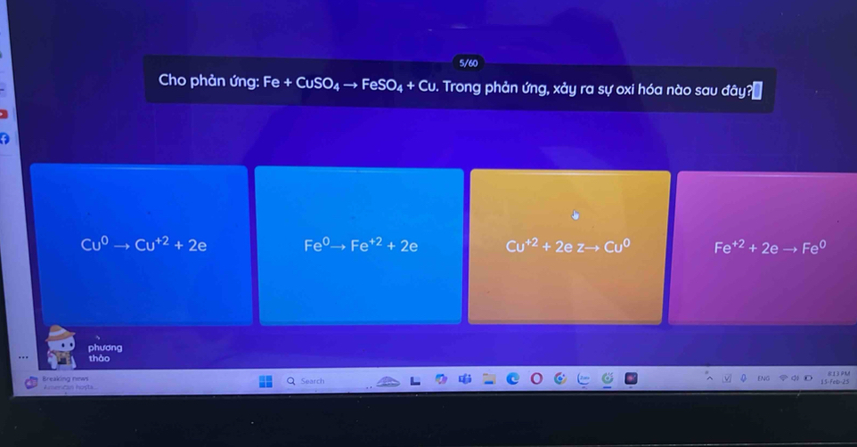 5/60
e + CuSO
Cho phản ứng: F x FeSO_4+Cu D. Trong phản ứng, xảy ra sự oxi hóa nào sau đây?[
Cu^0 to Cu^(+2)+2e
Fe^0 Fe^(+2)+2e Cu^(+2)+2ezto Cu^0 Fe^(+2)+2e Fe^0
phương
thào
Breaking news American hosta Search 813 PM
5 F eb 25