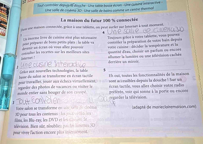Tout contrôler depuis la douche - Une table basse écran - Une cuisine interactive « 
Une salle de cinéma 3D - Une salle de bains comme un centre thermal 
La maison du futur 100 % connectée 
_ 
Dans une maison connectée, grâce à une tablette, on peut surfer sur Internet à tout moment. 
4 
1 
_ 
Un énorme livre de cuisine n'est plus nécessaire 
pour préparer de bons petits plats : la table va Toujours grâce à votre tablette, vous pouvez 
devenir un écran où vous allez pouvoir contrôler la préparation de votre bain depuis 
votre cuisine : décider la température et la 
consulter les recettes sur les meilleurs sites quantité d'eau, choisir un parfum ou encore 
_ 
Internet ! allumer la lumière ou une télévision cachée 
derrière un miroir. 
2 
_ 
Grâce aux nouvelles technologies, la table 5 
_ 
basse du salon se transforme en écran tactile Eh oui, toutes les fonctionnalités de la maison 
pour travailler, jouer aux échecs virtuellement, sont accessibles depuis la douche ! Sur un 
regarder des photos de vacances ou visiter le écran tactile, vous allez choisir votre radio 
monde entier sans bouger de son canapé, préférée, voir qui sonne à la porte ou encore 
regarder la télévision. 
_3 
Votre salon se transforme en une salle de cinéma (adapté de marieclairemaison.com) 
3D pour tous les contenus : les jeuxvidéodles 
films, les Blu-ray, les DVD et les onsines de 
télévision. Bien sûr, noubliez pas les lunettes SD 
pour vivre l'action encore plus intensément.