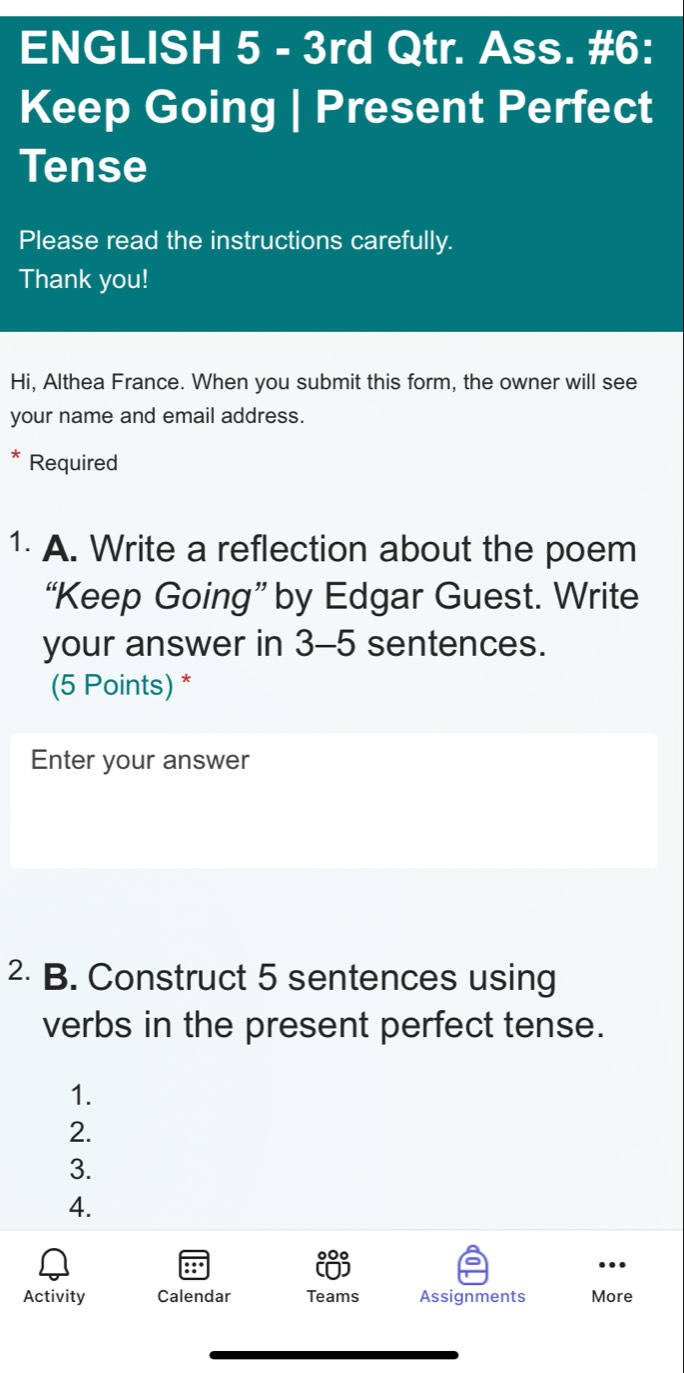 ENGLISH 5 - 3rd Qtr. Ass. #6: 
Keep Going | Present Perfect 
Tense 
Please read the instructions carefully. 
Thank you! 
Hi, Althea France. When you submit this form, the owner will see 
your name and email address. 
* Required 
1. A. Write a reflection about the poem 
“Keep Going” by Edgar Guest. Write 
your answer in 3-5 sentences. 
(5 Points) * 
Enter your answer 
2 B. Construct 5 sentences using 
verbs in the present perfect tense. 
1. 
2. 
3. 
4. 
Activity Calendar Teams Assignments More