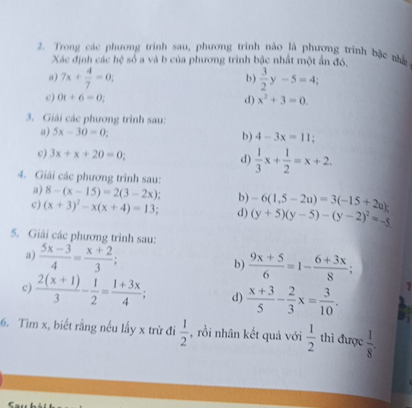 Trong các phương trinh sau, phương trình nào là phương trình bặc nhà 
Xác định các hệ số a và b của phương trình bậc nhất một ẩn đó, 
a) 7x+ 4/7 =0;  3/2 y-5=4; 
b) 
c) 0t+6=0; d) x^2+3=0. 
3. Giải các phương trình sau: 
a) 5x-30=0; 
b) 4-3x=11; 
c) 3x+x+20=0; d)  1/3 x+ 1/2 =x+2. 
4. Giải các phương trình sau: 
a) 8-(x-15)=2(3-2x) b) -6(1,5-2u)=3(-15+2u); 
c) (x+3)^2-x(x+4)=13; d) (y+5)(y-5)-(y-2)^2=-5
5. Giải các phương trình sau: 
a)  (5x-3)/4 = (x+2)/3 ; 
b)  (9x+5)/6 =1- (6+3x)/8 ; 
c)  (2(x+1))/3 - 1/2 = (1+3x)/4 ; d)  (x+3)/5 - 2/3 x= 3/10 . 
1 
6. Tìm x, biết rằng nếu lấy x trừ đi  1/2  , rồi nhân kết quả với  1/2  thì được  1/8 . 
C