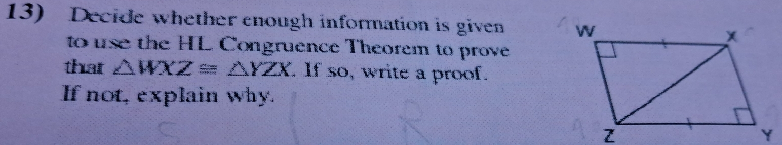 Decide whether enough information is given 
to use the HL Congruence Theorem to prove 
that △ WXZ≌ △ YZX. If so, write a proof. 
If not, explain why.