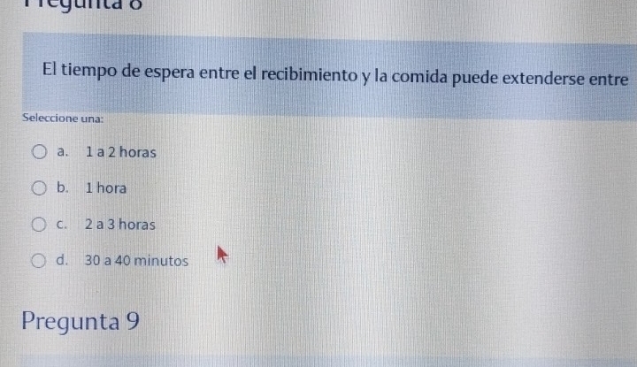 regunta o
El tiempo de espera entre el recibimiento y la comida puede extenderse entre
Seleccione una:
a. 1 a 2 horas
b. 1 hora
c. 2 a 3 horas
d. 30 a 40 minutos
Pregunta 9