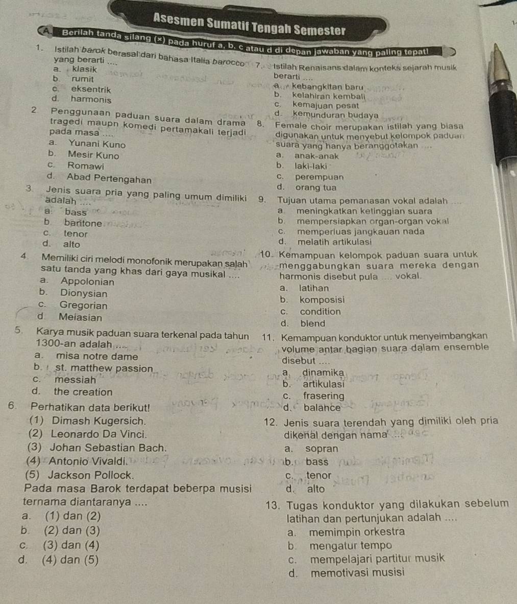 Asesmen Sumatif Tengah Semester
A    Berilah tanda silàng (*) pada hưruf a, b. c atau d di depan jawaban yang paling tepatl
1. Istilah barok berasal dari bahasa Italia barocco 7.  Istilah Renaisans dalam konteks sejarah musik
yang berarti .... berarti ....
a. klasik
b rumit kebangkitan baru
c eksentrik b. kelahiran kembal
d harmonis c. kemajuan pesat
d kemunduran budaya
2 Penggunaan paduan suara dalam drama 8. Female choir merupakan istilah yang biasa
tragedi maupn komedi pertamakali terjadi
pada masa … digunakan untuk menyebut kelompok p adu n
a. Yunani Kuno suara yang hanya beranggotakan
b. Mesir Kuno a. anak-anak
c Romawi b. laki-laki
c. perempuan
d. Abad Pertengahan d. orang tua
3. Jenis suara pria yang paling umum dimiliki 9. Tujuan utama pemanasan vokal adalah
adalah
a bass a meningkatkan ketinggian suara
b baritone b. mempersiapkan organ-organ vokal
c. tenor c. memperluas jangkauan nada
d alto d. melatih artikulas
4 Memiliki ciri melodi monofonik merupakan salah 0. Kemampuan kelompok paduan suara untuk
satu tanda yang khas dari gaya musikal .... menggabungkan suara mereka dengan
a. Appolonian harmonis disebut pula .... vokal.
b. Dionysian a. latihan
c. Gregorian
b. komposisi
d Meiasian c. condition
d. blend
5. Karya musik paduan suara terkenal pada tahun 11. Kemampuan konduktor untuk menyeimbangkan
1300-an adalah
a. misa notre dame disebut volume antar bagian suara dalam ensemble
….
b. st. matthew passion
a dinamika
c. messiah b. artikulasi
d. the creation c. frasering
6. Perhatikan data berikut! d. balance
(1) Dimash Kugersich. 12. Jenis suara terendah yang dimiliki oleh pria
(2) Leonardo Da Vinci. dikenal dengan nama
(3) Johan Sebastian Bach. a. sopran
(4) Antonio Vivaldi. b bass
(5) Jackson Pollock c. tenor
Pada masa Barok terdapat beberpa musisi d alto
ternama diantaranya ....
13. Tugas konduktor yang dilakukan sebelum
a. (1) dan (2)
latihan dan pertunjukan adalah ....
b (2) dan (3) a. memimpin orkestra
c (3) dan (4) b mengatur tempo
d. (4) dan (5) c. mempelajari partitur musik
d. memotivasi musisi