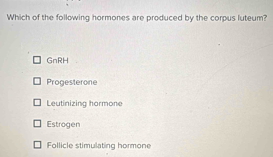 Which of the following hormones are produced by the corpus luteum?
GnRH
Progesterone
Leutinizing hormone
Estrogen
Follicle stimulating hormone