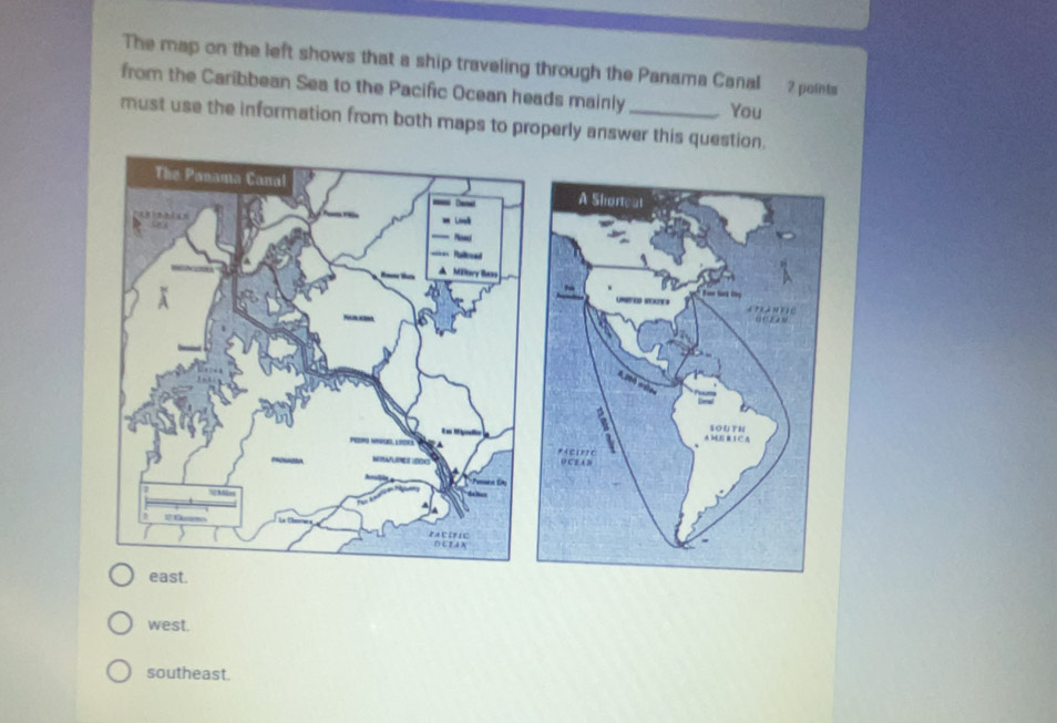 The map on the left shows that a ship traveling through the Panama Canal 7 points
from the Caribbean Sea to the Pacific Ocean heads mainly You
must use the information from both maps to properly answer this question.
A Shorteat


A M R 1 C A sOUTH
*icorte
O CE A B
east.
west.
southeast.