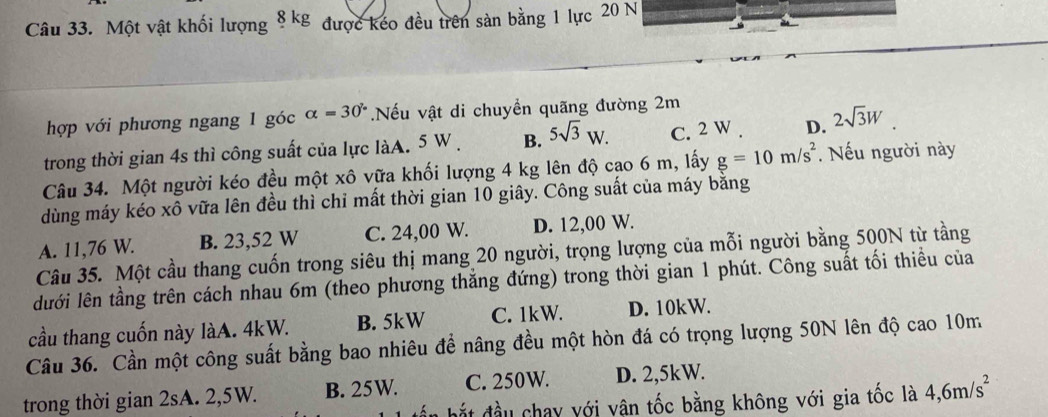 Một vật khối lượng 8kg 3 được kéo đều trên sản bằng 1 lực 20 N
hợp với phương ngang 1 góc alpha =30°.Nếu vật di chuyền quãng đường 2m
trong thời gian 4s thì công suất của lực làA. 5 W. B. 5sqrt(3)W. C. 2 W. D. 2sqrt(3)W
Câu 34. Một người kéo đều một xô vữa khối lượng 4 kg lên độ cao 6 m, lấy g=10m/s^2. Nếu người này
dùng máy kéo xô vữa lên đều thì chỉ mất thời gian 10 giây. Công suất của máy bằng
A. 11,76 W. B. 23,52 W C. 24,00 W. D. 12,00 W.
Câu 35. Một cầu thang cuốn trong siêu thị mang 20 người, trọng lượng của mỗi người bằng 500N từ tầng
lưới lên tầng trên cách nhau 6m (theo phương thắng đứng) trong thời gian 1 phút. Công suất tối thiều của
cầu thang cuốn này làA. 4kW. B. 5kW C. 1kW. D. 10kW.
Câu 36. Cần một công suất bằng bao nhiêu để nâng đều một hòn đá có trọng lượng 50N lên độ cao 10m
trong thời gian 2sA. 2,5W. B. 25W. C. 250W. D. 2,5kW.
đắt đầu chay với vận tốc bằng không với gia tốc là 4, 6m/s^2