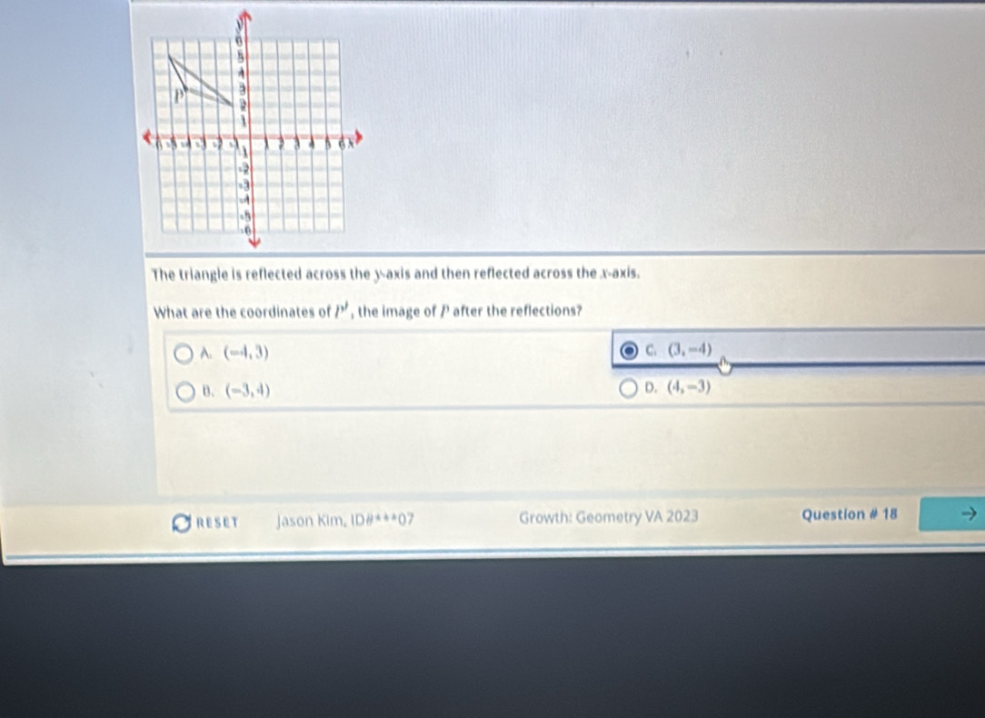 The triangle is reflected across the y-axis and then reflected across the x-axis.
What are the coordinates of P' , the image of P after the reflections?
A. (-4,3) C. (3,-4)
D.
B. (-3,4) (4,-3)
RESET Jason Kim, |Dθ^(4+4)+30 / Growth: Geometry VA 2023 Question # 18