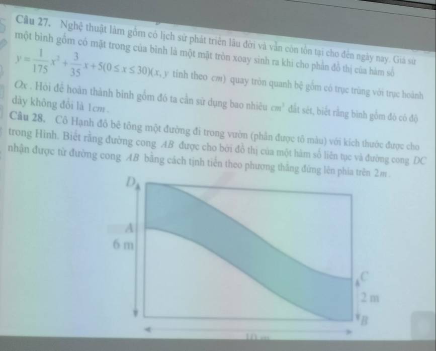 Cầu 27, Nghệ thuật làm gồm có lịch sử phát triên lầu đời và vẫn còn tồn tại cho đên ngày nay. Giá sử 
một bình gồm có mặt trong của bình là một mặt tròn xoay sình ra khi cho phần đồ thị của hàm số
y= 1/175 x^2+ 3/35 x+5(0≤ x≤ 30) (x, y tỉnh theo cm) quay tròn quanh bệ gồm có trục trùng với trục hoành
Ox , Hỏi để hoàn thành bình gồm đó ta cần sử dụng bao nhiều cm^3 đất sét, biết rằng bình gồm đó có độ 
dày không đồi là 1cm. 
Câu 28, Cô Hạnh đô bê tông một đường đi trong vườn (phần được tô màu) với kích thước được cho 
trong Hình. Biết rằng đường cong AB được cho bởi đồ thị của một hàm số liên tục và đường cong DC 
nhận được từ đường cong AB bằng cách tịnh tiến theo phương thăng đứng lên phía trên 2m.
D
A
6 m
, c
2 m
B
a