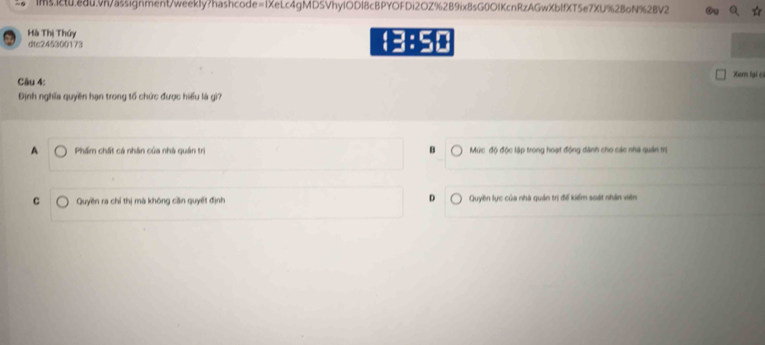 ims.1ctu.edu9h/assignment/weekIy?hashcode=1XeLc4gMDSVhylODI8cBPYOFDi2OZ%2B9ix8sG0O1KcnRzAGwXbffXT5e7XU%2BoN%2BV2
Hà Thị Thúy
dtc245300173
43:5
Xem lại c
Câu 4:
Định nghĩa quyền hạn trong tố chức được hiểu là gì?
B
A Phẩm chất cá nhân của nhà quán trị Mức độ độc lập trong hoạt động dành cho các nhà quản trị
c Quyền ra chỉ thị mà không cần quyết định D Quyền lực của nhà quản trị để kiểm soát nhân viên