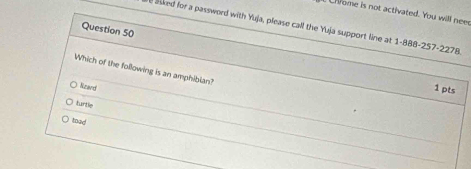 Chrome is not activated. You will nee
e asked for a password with Yuja, please call the Yuja support line at 1-888-257-2278.
Question 50
Which of the following is an amphibian?
lizard
1 pts
turtle
toad