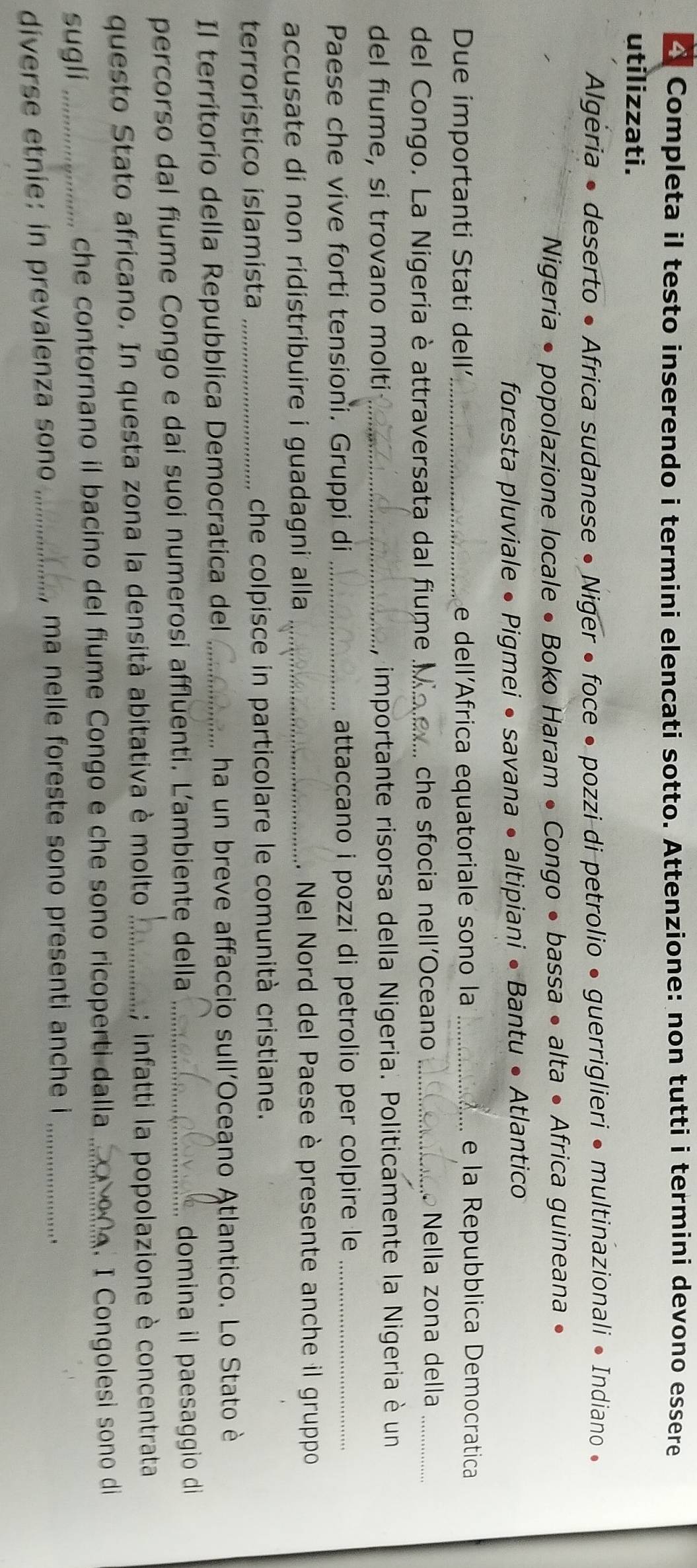 △ Completa il testo inserendo i termini elencati sotto. Attenzione: non tutti i termini devono essere 
utilizzati. 
Algėria • deserto • Africa sudanese • Niger • foce • pozzi di petrolio • guerriglieri • multinazionali • Indiano • 
Nigeria • popolazione locale • Boko Haram • Congo • bassa • alta • Africa guineana • 
foresta pluviale • Pigmei • savana • altipiani • Bantu • Atlantico 
Due importanti Stati dell _e dell´Africa equatoriale sono la _. e la Repubblica Democratica 
del Congo. La Nigeria è attraversata dal fiume _che sfocia nell’Oceano _Nella zona della_ 
del fiume, si trovano molti _importante risorsa della Nigeria. Politicamente la Nigeria è un 
Paese che vive forti tensioni. Gruppi di _attaccano i pozzi di petrolio per colpire le_ 
accusate di non ridistribuire i guadagni alla _. Nel Nord del Paese è presente anche il gruppo 
terrorístico islamista _che colpisce in particolare le comunità cristiane. 
Il territorio della Repubblica Democratica del _ha un breve affaccio sull'Oceano Atlantico. Lo Stato è 
percorso dal fiume Congo e dai suoi numerosi affluenti. Ľ'ambiente della _domina il paesaggio di 
questo Stato africano. In questa zona la densità abitativa è molto _; infatti la popolazione è concentrata 
. I Congolesi sono di 
sugli_ 
che contornano il bacino del fiume Congo e che sono ricoperti dalla_ 
diverse etnie: in prevalenza sono_ 
, ma nelle foreste sono presenti anche i_