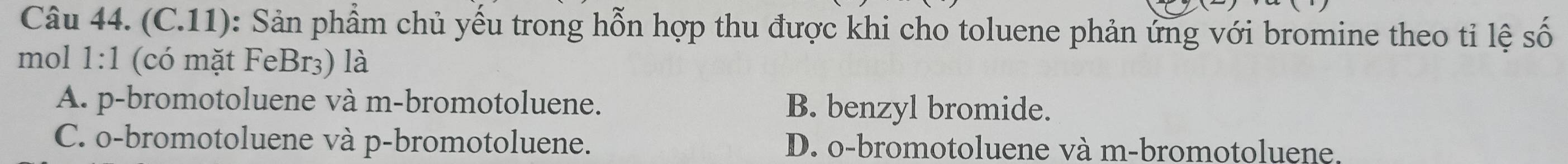 (C.11): Sản phẩm chủ yếu trong hỗn hợp thu được khi cho toluene phản ứng với bromine theo tỉ lệ số
mol 1:1 (có mặt FeBr3) là
A. p-bromotoluene và m-bromotoluene. B. benzyl bromide.
C. o-bromotoluene và p-bromotoluene. D. o-bromotoluene và m-bromotoluene.