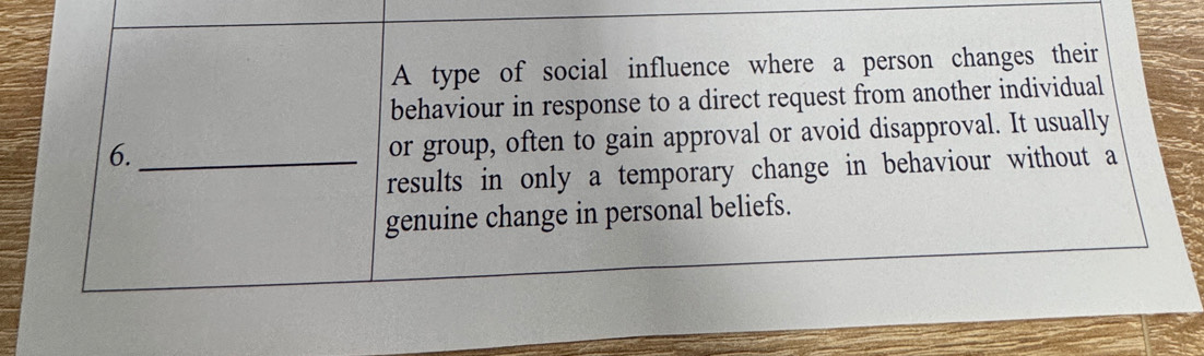 A type of social influence where a person changes their 
behaviour in response to a direct request from another individual 
6._ 
or group, often to gain approval or avoid disapproval. It usually 
results in only a temporary change in behaviour without a 
genuine change in personal beliefs.