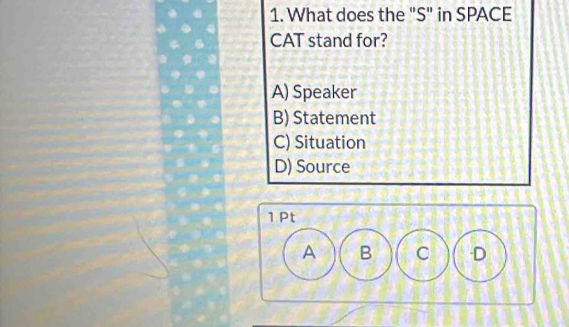 What does the "S" in SPACE
CAT stand for?
A) Speaker
B) Statement
C) Situation
D) Source
1 Pt
A B C -D