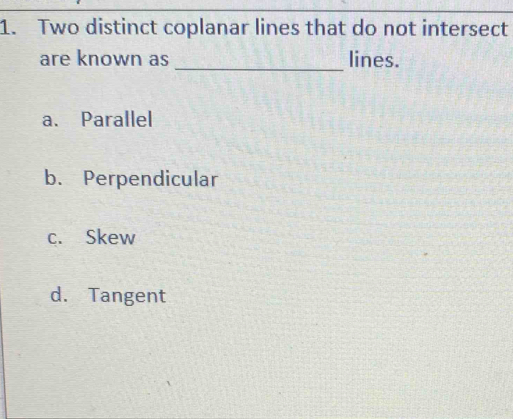 Two distinct coplanar lines that do not intersect
are known as _lines.
a. Parallel
b. Perpendicular
c. Skew
d. Tangent